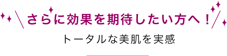 さらに効果を期待したい方へ！トータルな美肌を実感